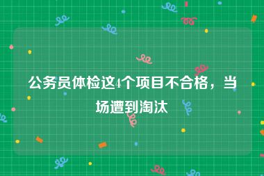 公务员体检这4个项目不合格，当场遭到淘汰