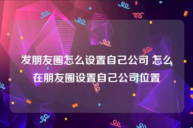 发朋友圈怎么设置自己公司 怎么在朋友圈设置自己公司位置
