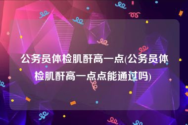 公务员体检肌酐高一点(公务员体检肌酐高一点点能通过吗) 