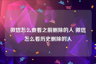 微信怎么查看之前删除的人 微信怎么看历史删除的人