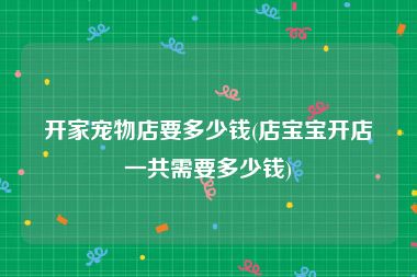 开家宠物店要多少钱(店宝宝开店一共需要多少钱)