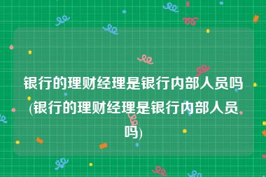 银行的理财经理是银行内部人员吗(银行的理财经理是银行内部人员吗)
