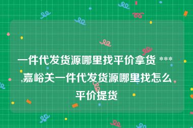 一件代发货源哪里找平价拿货 *** ,嘉峪关一件代发货源哪里找怎么平价提货