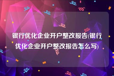 银行优化企业开户整改报告(银行优化企业开户整改报告怎么写)