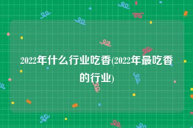 2022年什么行业吃香(2022年最吃香的行业)