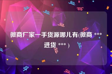 微商厂家一手货源哪儿有(微商 *** 进货 *** )