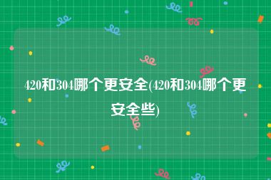 420和304哪个更安全(420和304哪个更安全些)