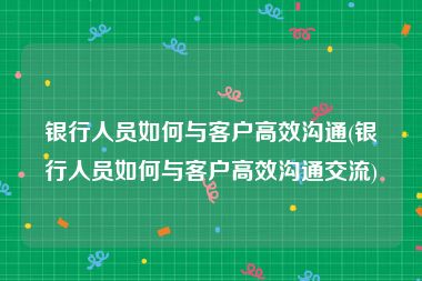 银行人员如何与客户高效沟通(银行人员如何与客户高效沟通交流)