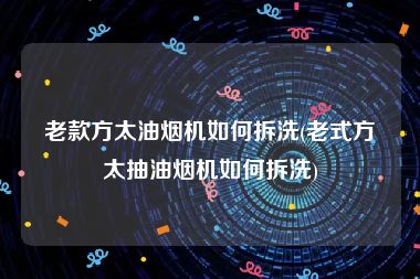 老款方太油烟机如何拆洗(老式方太抽油烟机如何拆洗)