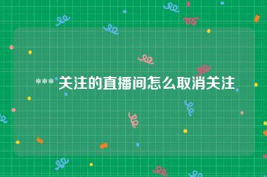  *** 关注的直播间怎么取消关注