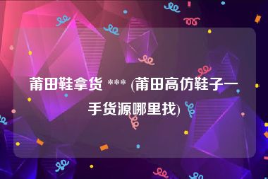 莆田鞋拿货 *** (莆田高仿鞋子一手货源哪里找)