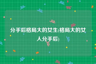 分手后格局大的女生(格局大的女人分手后)