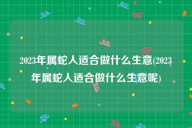 2023年属蛇人适合做什么生意(2023年属蛇人适合做什么生意呢)