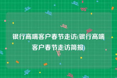 银行高端客户春节走访(银行高端客户春节走访简报)
