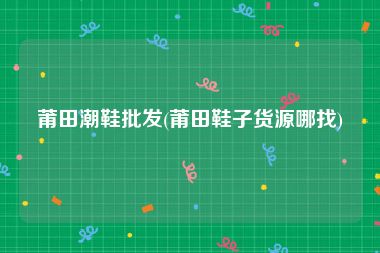 莆田潮鞋批发(莆田鞋子货源哪找)