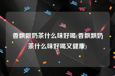 香飘飘奶茶什么味好喝(香飘飘奶茶什么味好喝又健康)