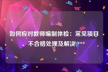 如何应对教师编制体检：常见项目、不合格处理及解决 *** 
