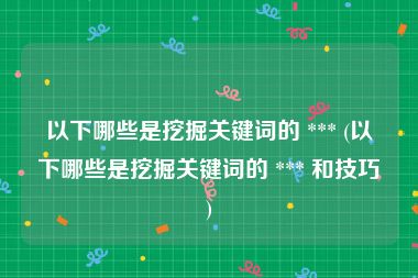 以下哪些是挖掘关键词的 *** (以下哪些是挖掘关键词的 *** 和技巧)