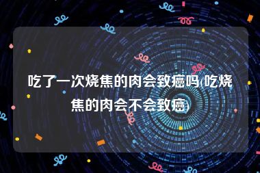 吃了一次烧焦的肉会致癌吗(吃烧焦的肉会不会致癌)