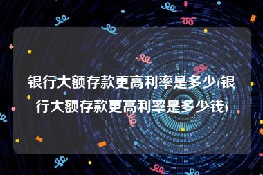 银行大额存款更高利率是多少(银行大额存款更高利率是多少钱)