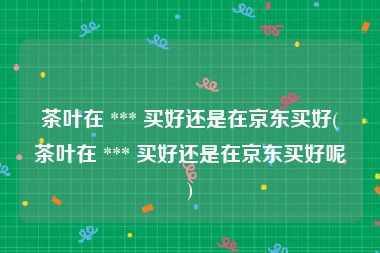 茶叶在 *** 买好还是在京东买好(茶叶在 *** 买好还是在京东买好呢)