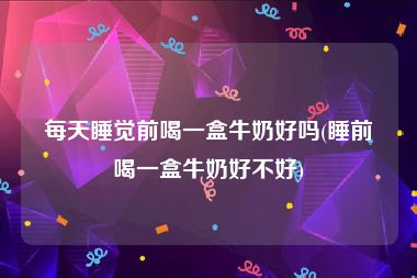 每天睡觉前喝一盒牛奶好吗(睡前喝一盒牛奶好不好)