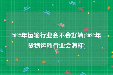 2022年运输行业会不会好转(2022年货物运输行业会怎样)
