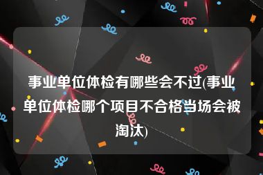 事业单位体检有哪些会不过(事业单位体检哪个项目不合格当场会被淘汰)