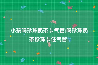 小孩喝珍珠奶茶卡气管(喝珍珠奶茶珍珠卡住气管)