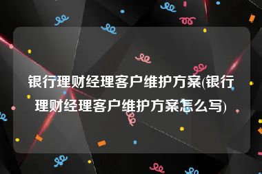 银行理财经理客户维护方案(银行理财经理客户维护方案怎么写)