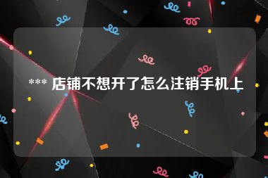  *** 店铺不想开了怎么注销手机上