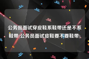 公务员面试穿皮鞋系鞋带还是不系鞋带(公务员面试皮鞋要不要鞋带)