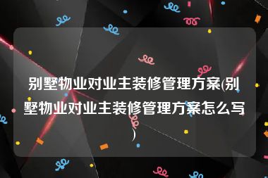 别墅物业对业主装修管理方案(别墅物业对业主装修管理方案怎么写)