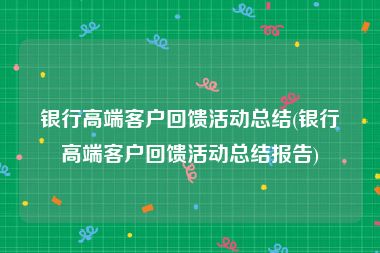 银行高端客户回馈活动总结(银行高端客户回馈活动总结报告)