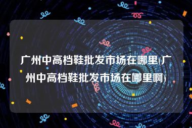 广州中高档鞋批发市场在哪里(广州中高档鞋批发市场在哪里啊)