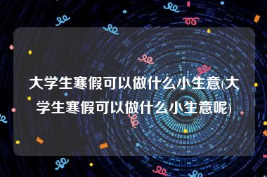 大学生寒假可以做什么小生意(大学生寒假可以做什么小生意呢)