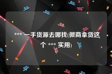  *** 一手货源去哪找(微商拿货这个 *** 实用)