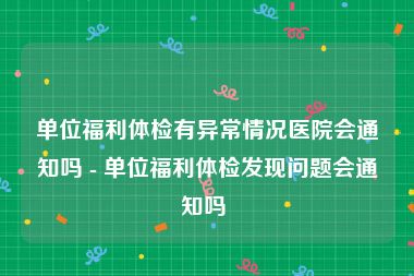 单位福利体检有异常情况医院会通知吗 - 单位福利体检发现问题会通知吗 