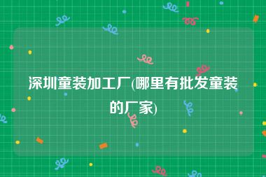深圳童装加工厂(哪里有批发童装的厂家)