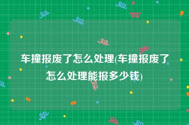 车撞报废了怎么处理(车撞报废了怎么处理能报多少钱)