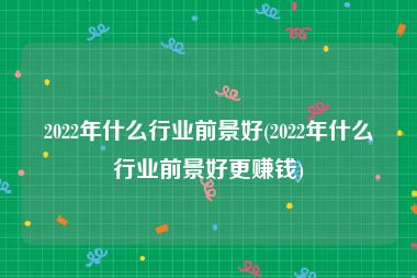 2022年什么行业前景好(2022年什么行业前景好更赚钱)