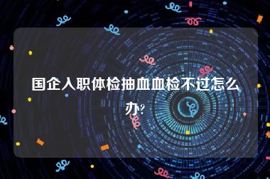 国企入职体检抽血血检不过怎么办?