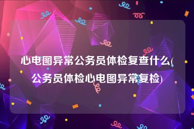 心电图异常公务员体检复查什么(公务员体检心电图异常复检)