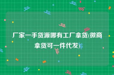 厂家一手货源哪有工厂拿货(微商拿货可一件代发)
