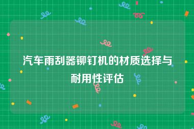汽车雨刮器铆钉机的材质选择与耐用性评估