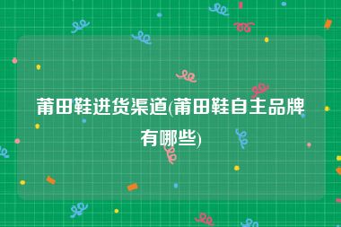 莆田鞋进货渠道(莆田鞋自主品牌有哪些)