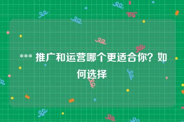  *** 推广和运营哪个更适合你？如何选择