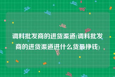 调料批发商的进货渠道(调料批发商的进货渠道进什么货最挣钱)