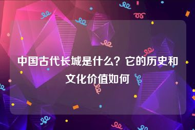 中国古代长城是什么？它的历史和文化价值如何