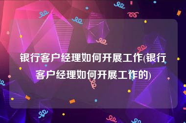 银行客户经理如何开展工作(银行客户经理如何开展工作的)